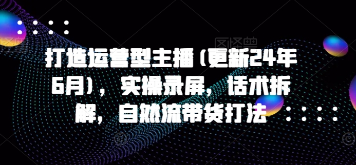 打造运营型主播(更新25年6月)，实操录屏，话术拆解，自然流带货打法-极速网创