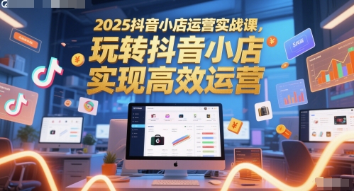 2025抖音小店运营实战课，玩转抖音小店，实现高效运营-极速网创