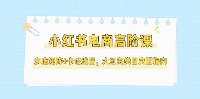 小红书电商高阶课，多店矩阵+卡位选品，大红海类目突围指南（更新5月）-极速网创