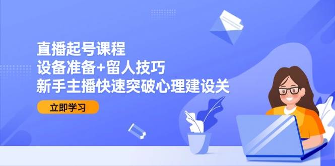 直播起号课程：设备准备+留人技巧，新手主播快速突破心理建设关-极速网创