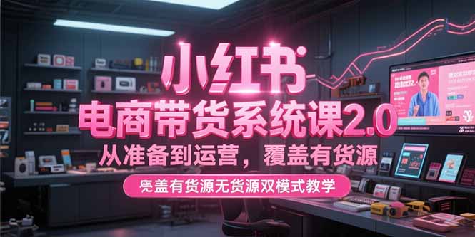 （15258期）小红书电商带货系统课2.0，从准备到运营，覆盖有货源无货源双模式教学-极速网创