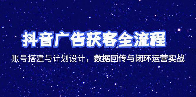 抖音广告获客全流程，账号搭建与计划设计，数据回传与闭环运营实战-极速网创