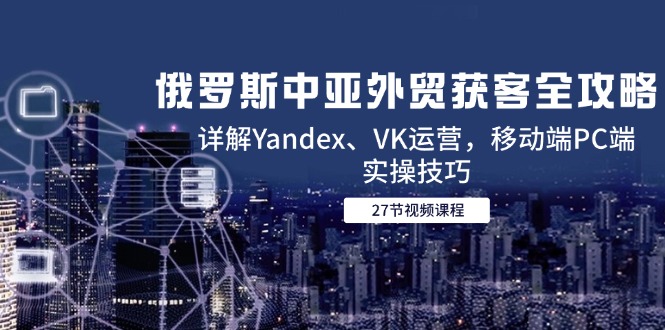 （14959期）俄罗斯中亚外贸获客全攻略，详解Yandex、VK运营，移动端PC端实操技巧-极速网创