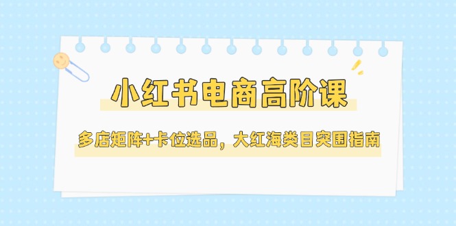 （14940期）小红书电商高阶课，多店矩阵+卡位选品，大红海类目突围指南（更新5月）-极速网创