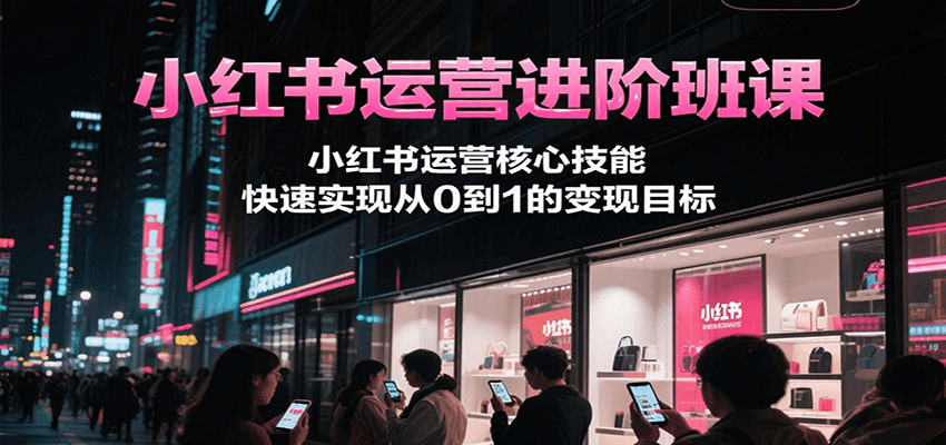 小红书运营进阶班课，小红书运营核心技能，快速实现从0到1的变现目标-极速网创