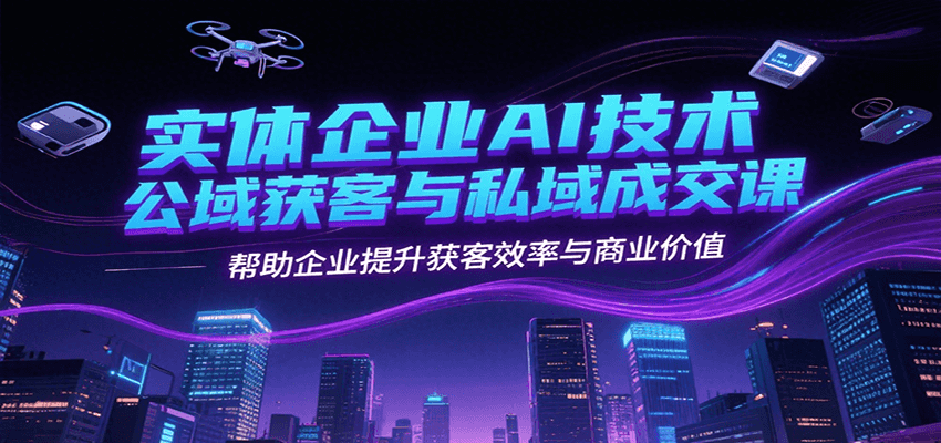 实体企业AI技术公域获客与私域成交课，帮助企业提升获客效率与商业价值-极速网创