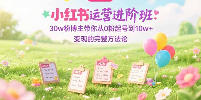 （15318期）小红书运营进阶班：30w粉博主带你从0粉起号到10w+变现的完整方法论-极速网创