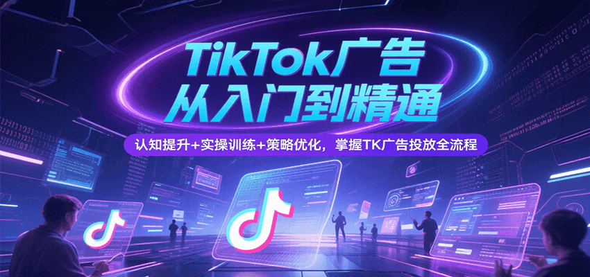 TikTok广告从入门到精通，认知提升+实操训练+策略优化，掌握TK广告投放全流程-极速网创