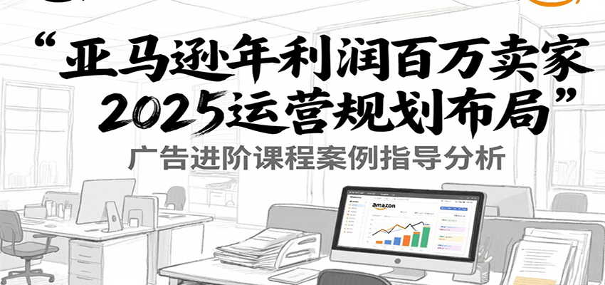 亚马逊年利润百万卖家2025运营规划布局，广告进阶课程案例指导分析-极速网创