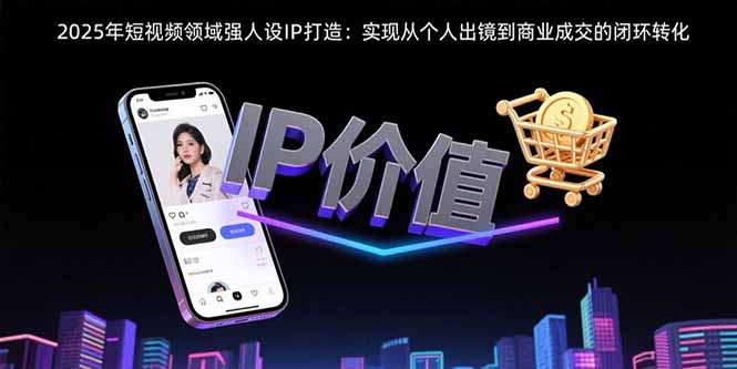 （15599期）2025年短视频领域人设IP打造：实现从个人出镜到商业成交的闭环转化-极速网创
