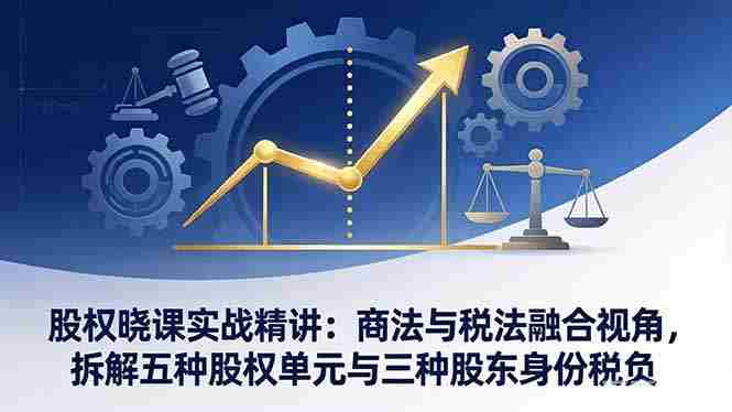 （17706期）股权晓课实战精讲：商法与税法融合视角，拆解五种股权单元与三种股东身份税负-极速网创