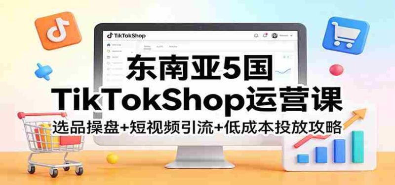 东南亚5国TikTokShop运营课：选品操盘+短视频引流+低成本投放攻略-极速网创