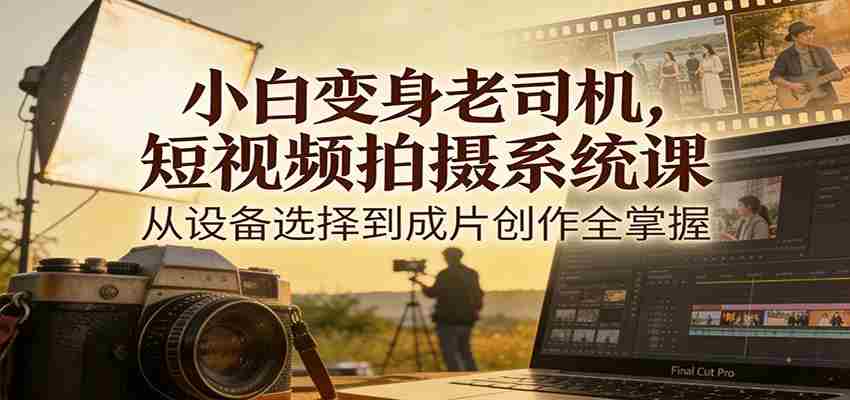 小白变身老司机，短视频拍摄系统课，从设备选择到成片创作全掌握-极速网创