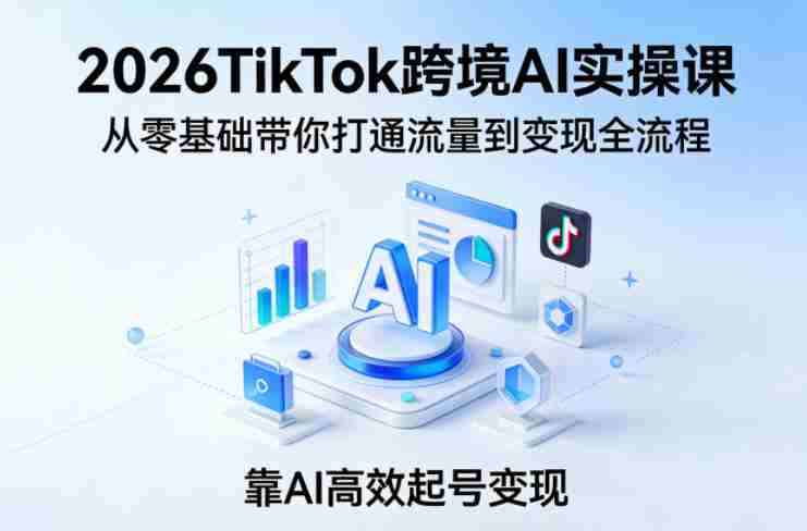 2026TikTok跨境AI实操课，从零基础带你打通流量到变现全流程，靠AI高效起号变现-极速网创