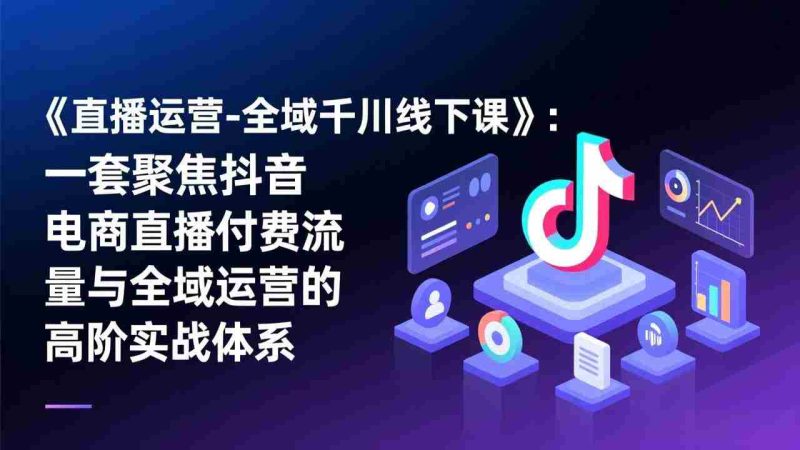 （17344期）《直播运营-全域千川线下课》：一套聚焦抖音电商直播付费流量与全域运营的高阶实战体系-极速网创