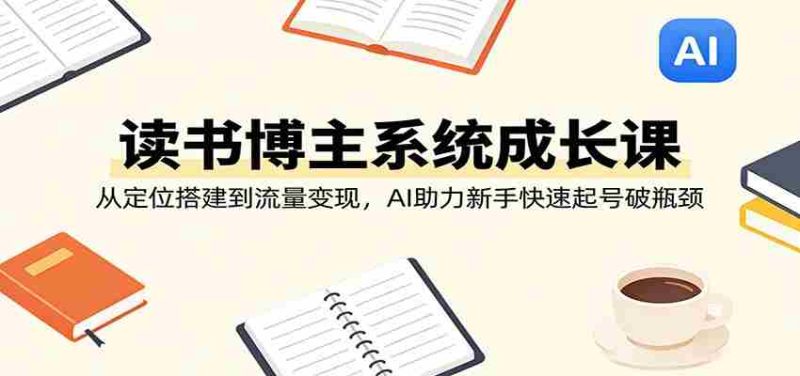 读书博主系统成长课：从定位搭建到流量变现，AI助力新手快速起号破瓶颈-极速网创