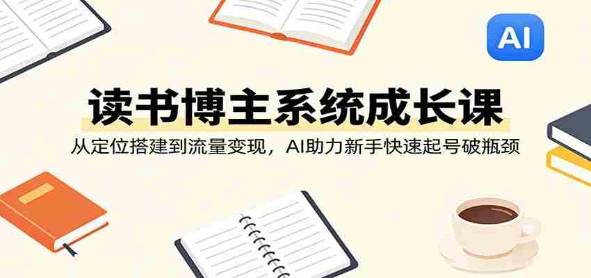 读书博主系统成长课：从定位搭建到流量变现，AI助力新手快速起号破瓶颈-极速网创