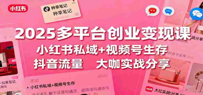 2025多平台创业变现课：小红书私域+视频号生存+抖音流量，大咖实战分享-极速网创