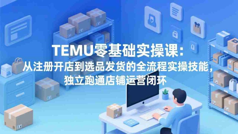 （17568期）TEMU零基础实操课：从注册开店到选品发货的全流程实操技能，独立跑通店铺运营闭环-极速网创