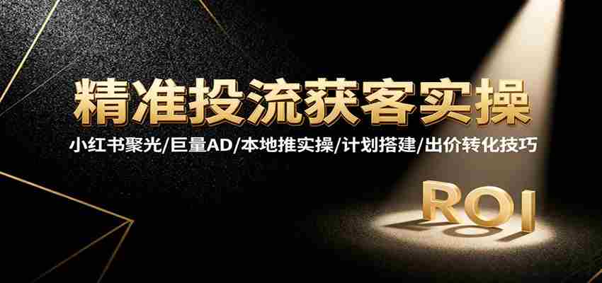 精准投流获客实操，小红书聚光/巨量AD/本地推实操/计划搭建/出价转化技巧-极速网创