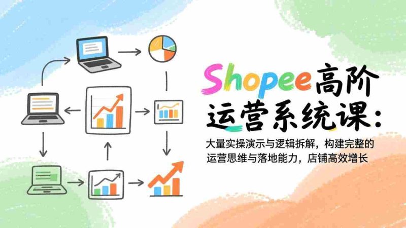 （17124期）Shopee高阶运营系统课：大量实操演示与逻辑拆解，构建完整的运营思维与落地能力，店铺高效增长-极速网创