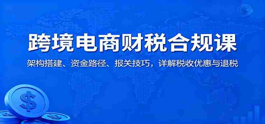 跨境电商财税合规课：架构搭建、资金路径、报关技巧，详解税收优惠与退税-极速网创