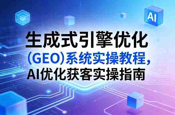 生成式引擎优化（GEO）系统实操教程，AI优化获客实操指南-极速网创