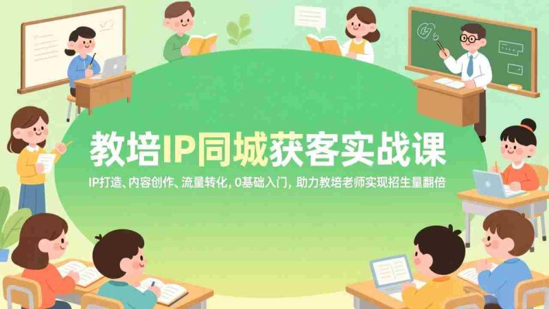 （17341期）教培IP同城获客实战课，IP打造、内容创作、流量转化，0基础入门，助力教培老师实现招生量翻倍-极速网创