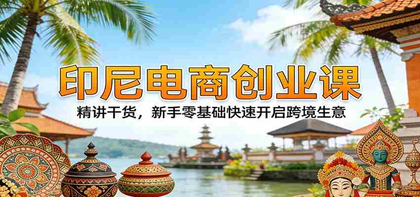 印尼电商创业课：精讲干货，新手零基础快速开启跨境生意-极速网创