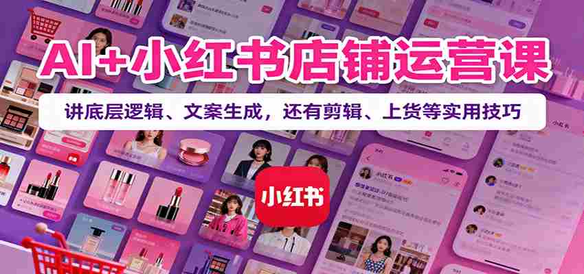 AI+小红书店铺运营课：讲底层逻辑、文案生成，还有剪辑、上货等实用技巧-极速网创
