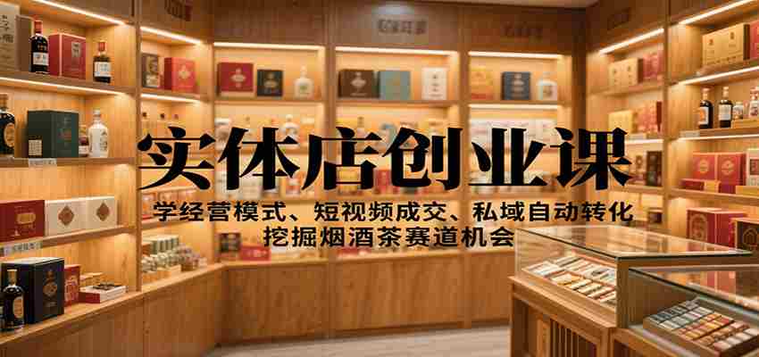 实体店创业课：学经营模式、短视频成交、私域自动转化，挖掘烟酒茶赛道机会-极速网创