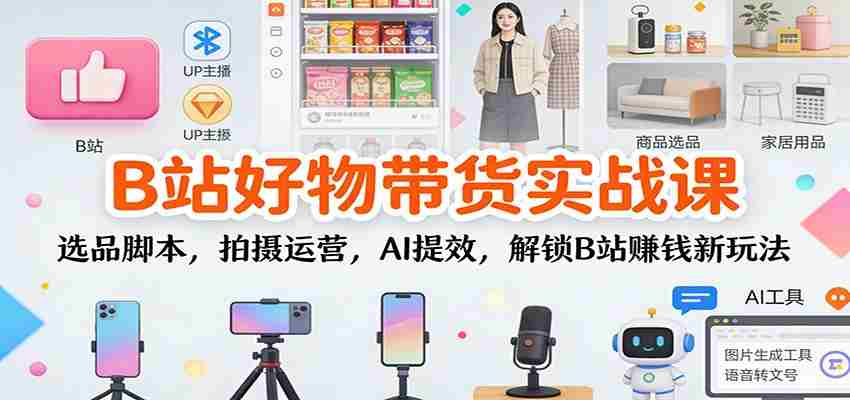 B站好物带货实战课：选品脚本，拍摄运营，AI提效，解锁B站赚钱新玩法-极速网创