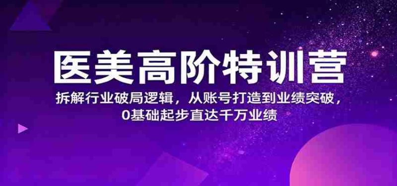 医美高阶特训营，拆解行业破局逻辑，从账号打造到业绩突破，0基础起步直达千万业绩-极速网创