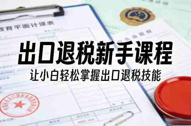 出口退税新手课程，让小白轻松掌握出口退税技能-极速网创