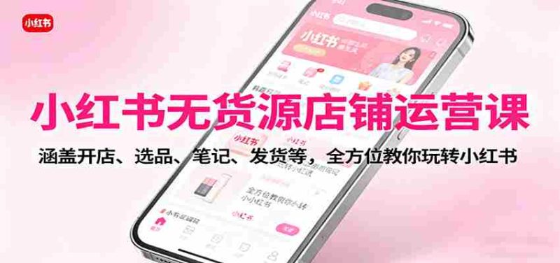 小红书无货源店铺运营课：涵盖开店、选品、笔记、发货等，全方位教你玩转小红书-极速网创