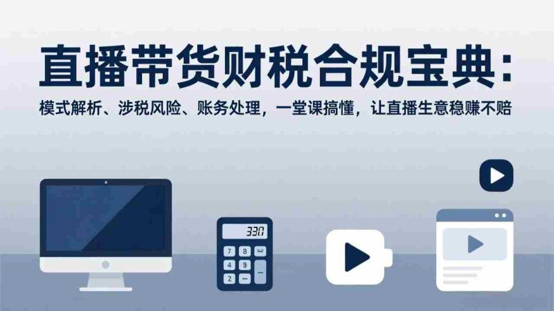 （17354期）直播带货财税合规宝典：模式解析、涉税风险、账务处理，一堂课搞懂，让直播生意稳赚不赔-极速网创