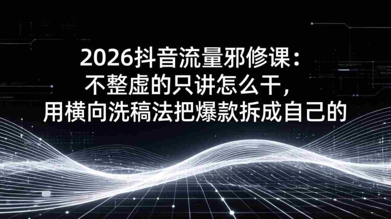 （17725期）2026抖音流量邪修课：不整虚的只讲怎么干，用横向洗稿法把爆款拆成自己的-极速网创