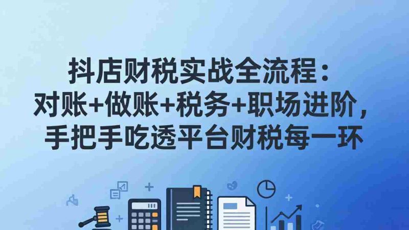 （17677期）抖店财税实操全流程：对账+做账+税务+职场进阶，手把手吃透平台财税每一环-极速网创
