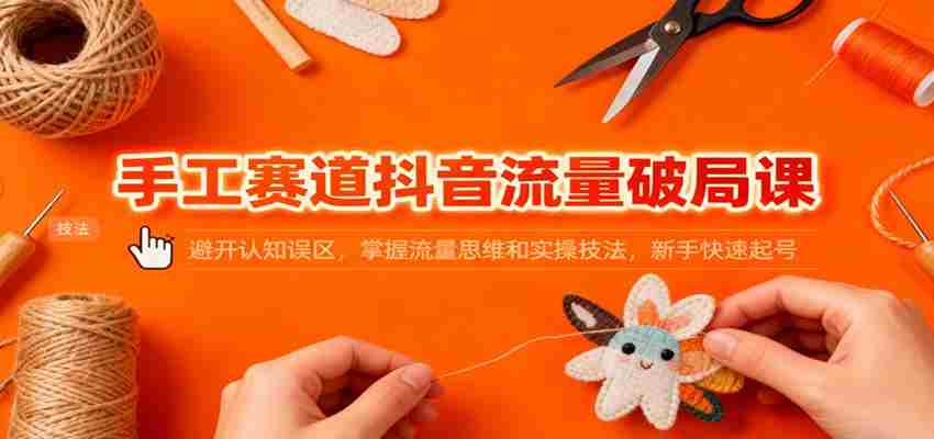 手工赛道抖音流量破局课：避开认知误区，掌握流量思维和实操技法，新手快速起号-极速网创