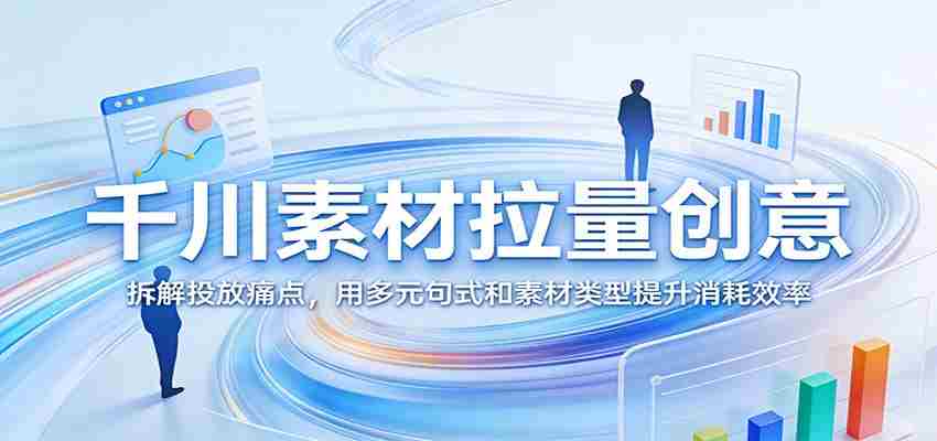 千川素材拉量创意：拆解投放痛点，用多元句式和素材类型提升消耗效率-极速网创