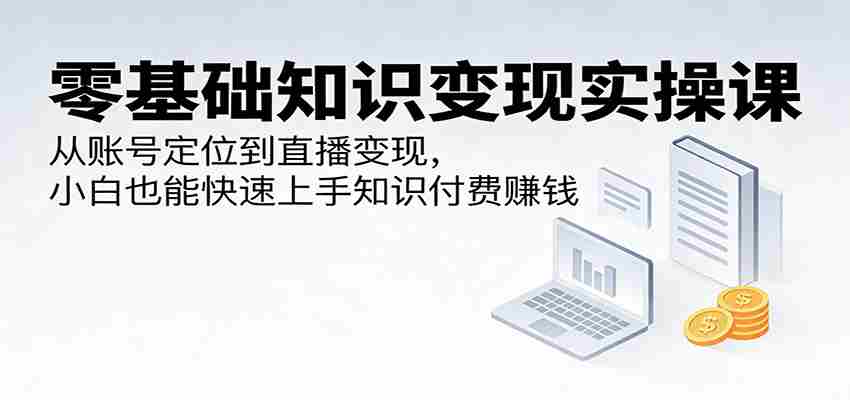 零基础知识变现实操课：从账号定位到直播变现，小白也能快速上手知识付费赚钱-极速网创