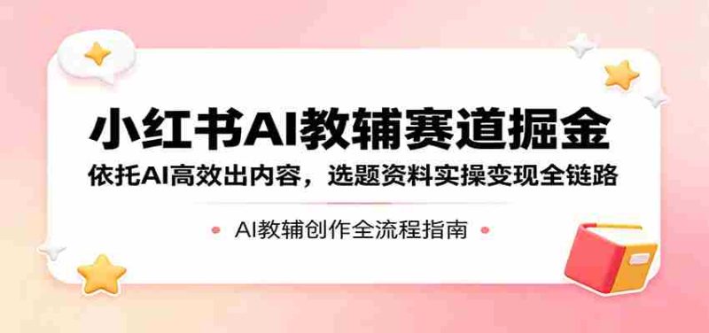 小红书AI教辅赛道掘金：依托AI高效出内容，选题资料实操变现全链路-极速网创